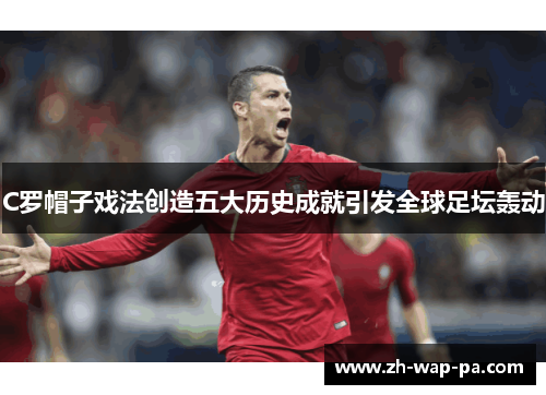 C罗帽子戏法创造五大历史成就引发全球足坛轰动