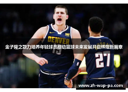 金子隆之致力培养年轻球员推动篮球未来发展开启辉煌新篇章