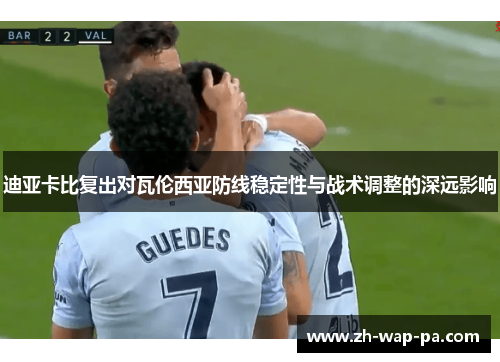 迪亚卡比复出对瓦伦西亚防线稳定性与战术调整的深远影响 迪亚卡比复出对瓦伦西亚防线稳定性与战术调整的深远影响