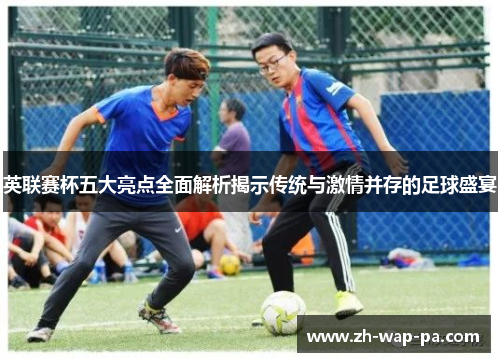 英联赛杯五大亮点全面解析揭示传统与激情并存的足球盛宴