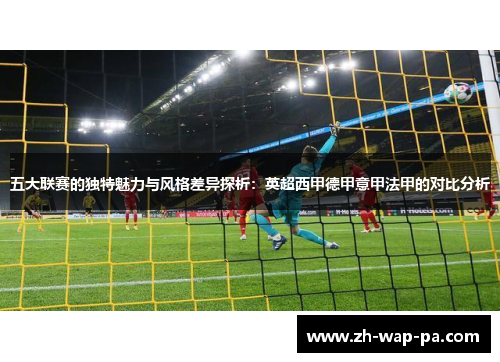 五大联赛的独特魅力与风格差异探析:英超西甲德甲意甲法甲的对比分析 五大联赛的独特魅力与风格差异探析:英超西甲德甲意甲法甲的对比分析