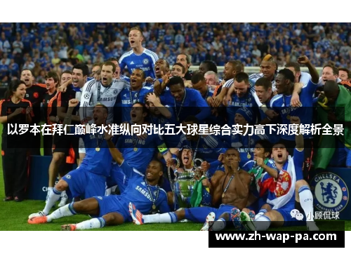 以罗本在拜仁巅峰水准纵向对比五大球星综合实力高下深度解析全景 以罗本在拜仁巅峰水准纵向对比五大球星综合实力高下深度解析全景