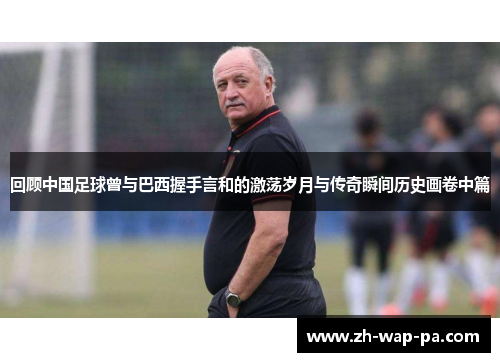 回顾中国足球曾与巴西握手言和的激荡岁月与传奇瞬间历史画卷中篇 回顾中国足球曾与巴西握手言和的激荡岁月与传奇瞬间历史画卷中篇