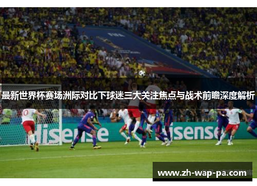 最新世界杯赛场洲际对比下球迷三大关注焦点与战术前瞻深度解析