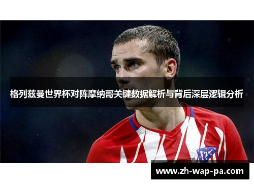 格列兹曼世界杯对阵摩纳哥关键数据解析与背后深层逻辑分析