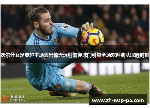 沃尔什女足英超主场轰出惊天远射洞穿球门引爆全场欢呼助队取胜时刻