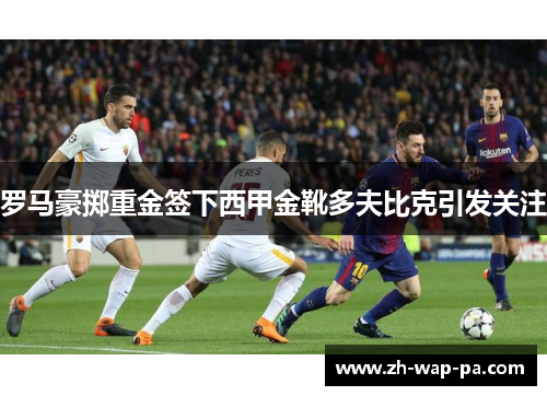 罗马豪掷重金签下西甲金靴多夫比克引发关注