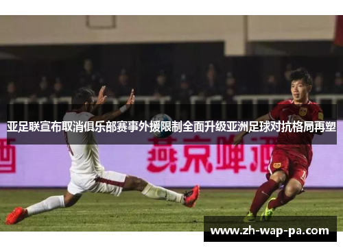 亚足联宣布取消俱乐部赛事外援限制全面升级亚洲足球对抗格局再塑