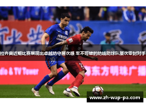 拉齐奥近期比赛展现出卓越防守层次感 牢不可破的防线助球队屡次零封对手