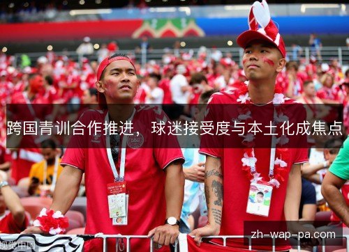 跨国青训合作推进，球迷接受度与本土化成焦点